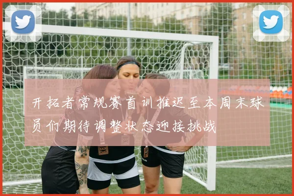 开拓者常规赛首训推迟至本周末球员们期待调整状态迎接挑战