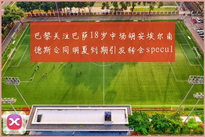 巴黎关注巴萨18岁中场胡安埃尔南德斯合同明夏到期引发转会speculation