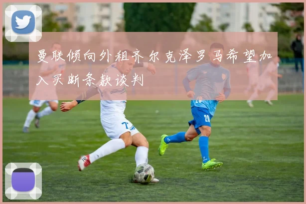 曼联倾向外租齐尔克泽罗马希望加入买断条款谈判