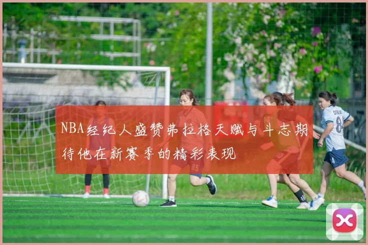 NBA经纪人盛赞弗拉格天赋与斗志期待他在新赛季的精彩表现