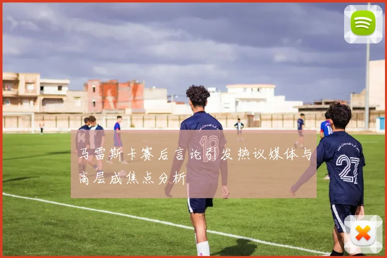 马雷斯卡赛后言论引发热议媒体与高层成焦点分析