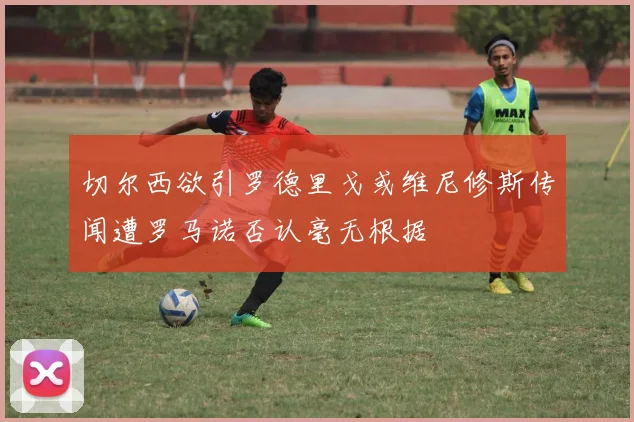 切尔西欲引罗德里戈或维尼修斯传闻遭罗马诺否认毫无根据