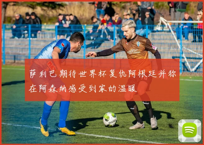 萨利巴期待世界杯复仇阿根廷并称在阿森纳感受到家的温暖