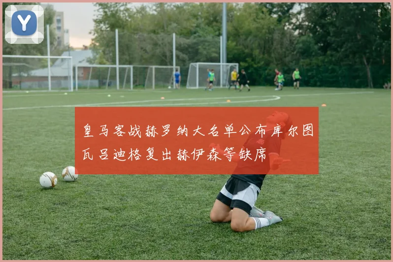 皇马客战赫罗纳大名单公布库尔图瓦吕迪格复出赫伊森等缺席