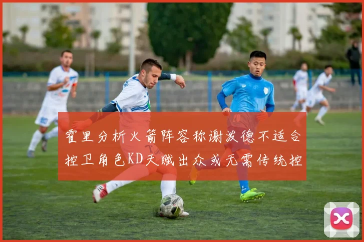 霍里分析火箭阵容称谢泼德不适合控卫角色KD天赋出众或无需传统控卫