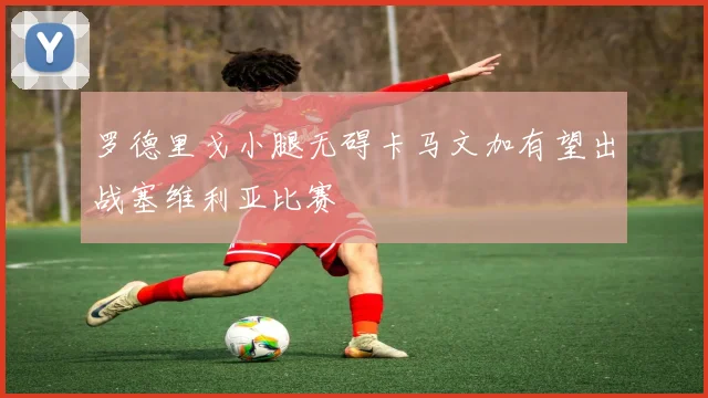 罗德里戈小腿无碍卡马文加有望出战塞维利亚比赛